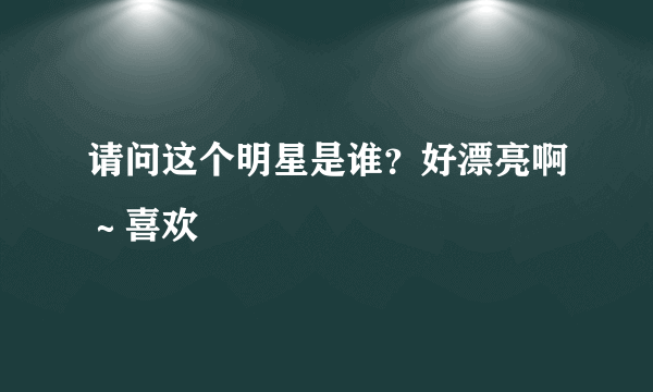 请问这个明星是谁？好漂亮啊～喜欢