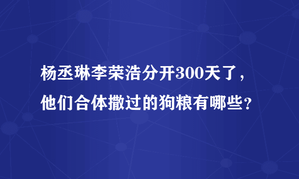 杨丞琳李荣浩分开300天了，他们合体撒过的狗粮有哪些？