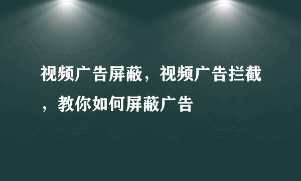 视频广告屏蔽，视频广告拦截，教你如何屏蔽广告