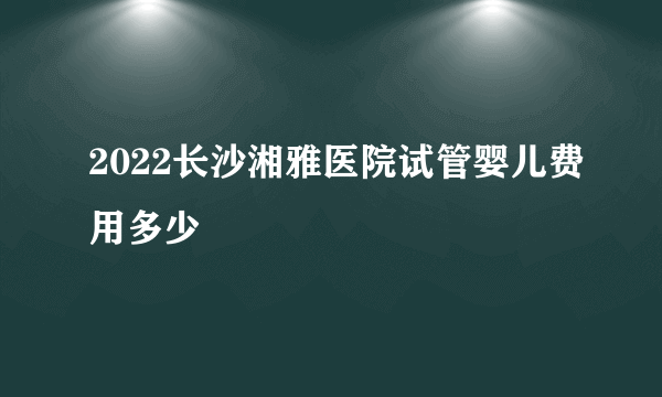 2022长沙湘雅医院试管婴儿费用多少