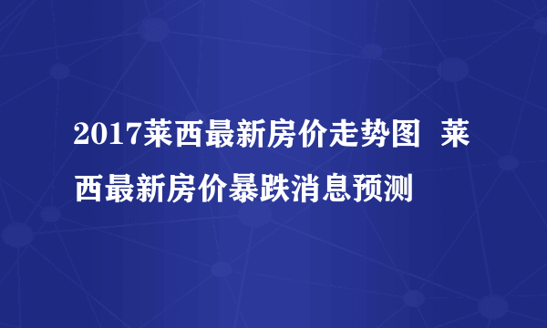 2017莱西最新房价走势图  莱西最新房价暴跌消息预测