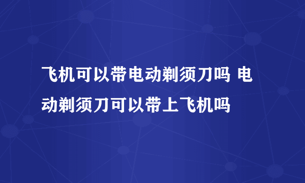 飞机可以带电动剃须刀吗 电动剃须刀可以带上飞机吗