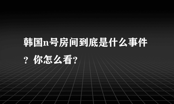 韩国n号房间到底是什么事件？你怎么看？