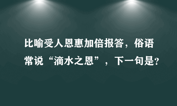 比喻受人恩惠加倍报答，俗语常说“滴水之恩”，下一句是？