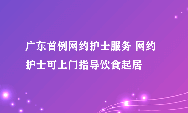 广东首例网约护士服务 网约护士可上门指导饮食起居