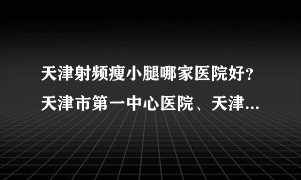 天津射频瘦小腿哪家医院好？天津市第一中心医院、天津医科大学总医院入列！