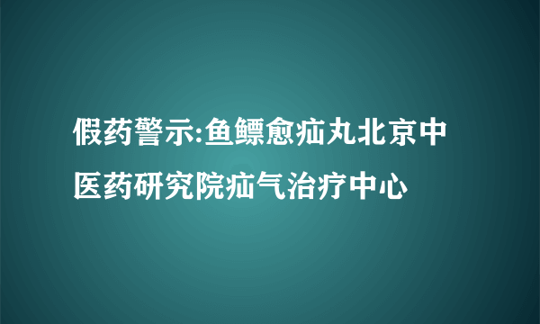 假药警示:鱼鳔愈疝丸北京中医药研究院疝气治疗中心