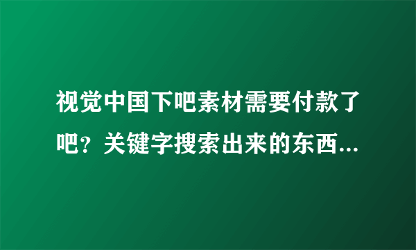 视觉中国下吧素材需要付款了吧？关键字搜索出来的东西都是正版的，都需要钱的！！