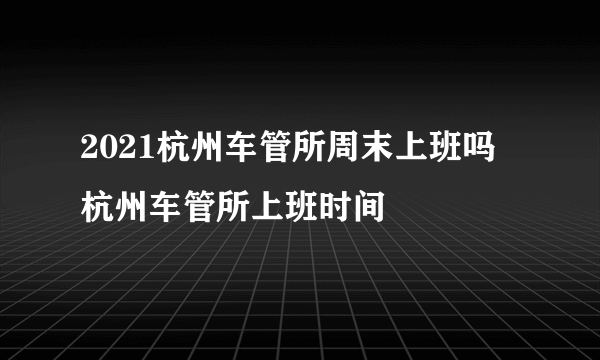 2021杭州车管所周末上班吗 杭州车管所上班时间