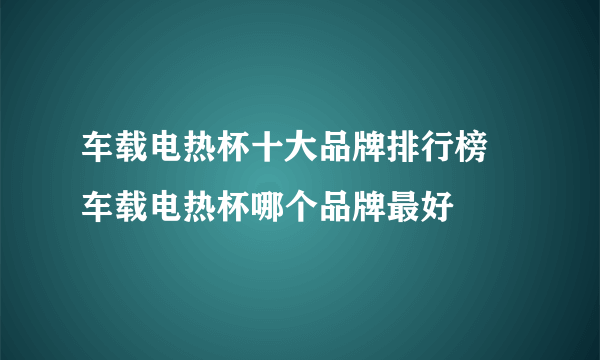 车载电热杯十大品牌排行榜 车载电热杯哪个品牌最好