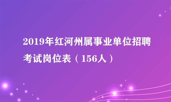 2019年红河州属事业单位招聘考试岗位表（156人）