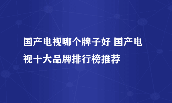 国产电视哪个牌子好 国产电视十大品牌排行榜推荐