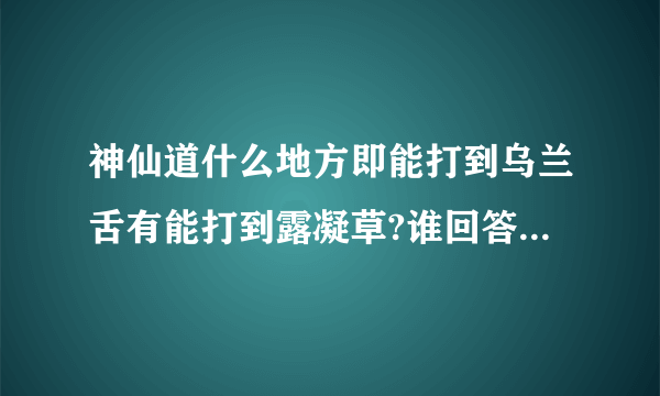 神仙道什么地方即能打到乌兰舌有能打到露凝草?谁回答悬赏更多!!