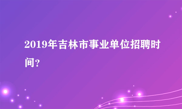 2019年吉林市事业单位招聘时间？