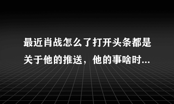 最近肖战怎么了打开头条都是关于他的推送，他的事啥时候能平息？