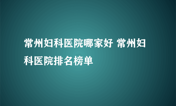 常州妇科医院哪家好 常州妇科医院排名榜单