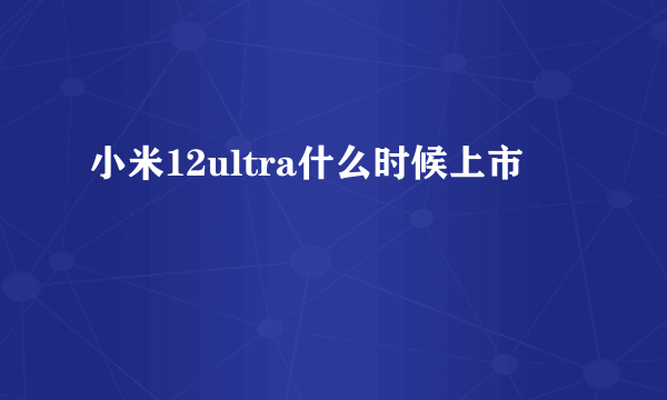 小米12ultra什么时候上市