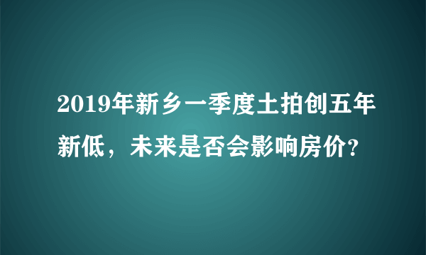 2019年新乡一季度土拍创五年新低，未来是否会影响房价？