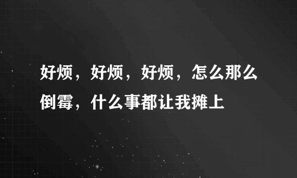 好烦，好烦，好烦，怎么那么倒霉，什么事都让我摊上