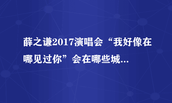 薛之谦2017演唱会“我好像在哪见过你”会在哪些城市举办？分别什么时间？