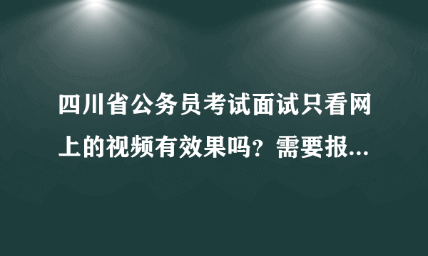 四川省公务员考试面试只看网上的视频有效果吗？需要报班面授吗？