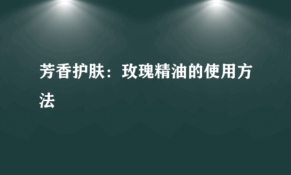 芳香护肤：玫瑰精油的使用方法