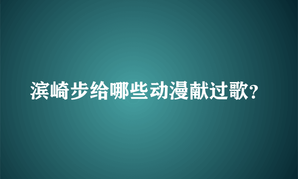 滨崎步给哪些动漫献过歌？