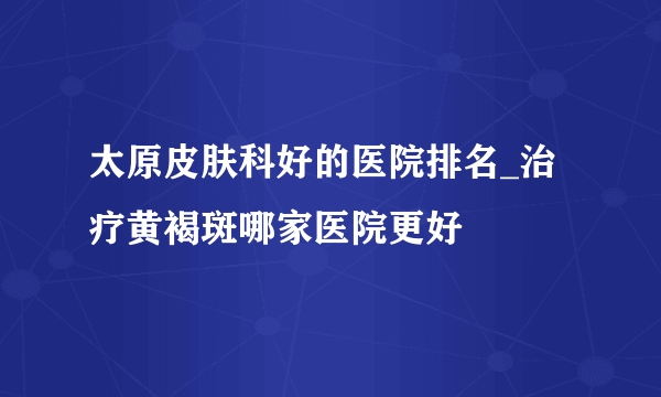 太原皮肤科好的医院排名_治疗黄褐斑哪家医院更好