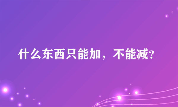 什么东西只能加，不能减？