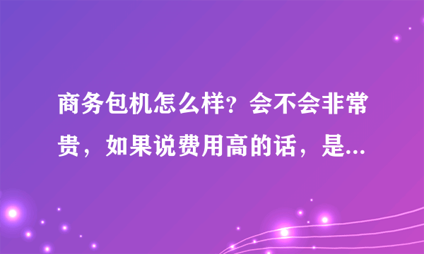 商务包机怎么样？会不会非常贵，如果说费用高的话，是比一般的坐飞机的费用高多少？