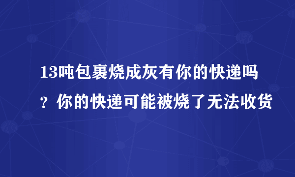 13吨包裹烧成灰有你的快递吗？你的快递可能被烧了无法收货