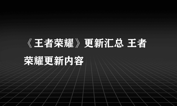 《王者荣耀》更新汇总 王者荣耀更新内容