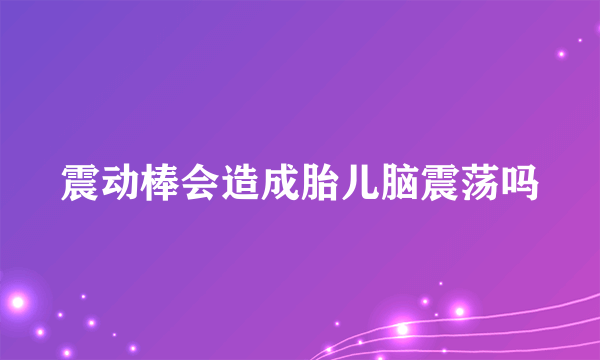 震动棒会造成胎儿脑震荡吗