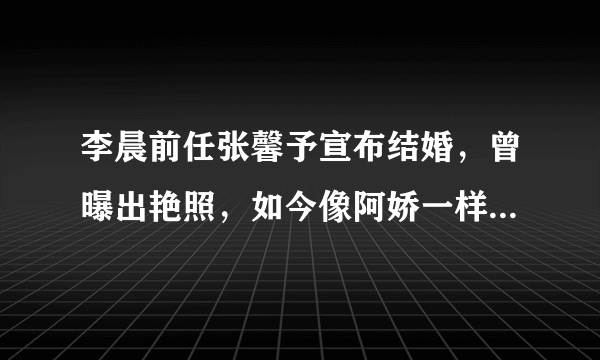 李晨前任张馨予宣布结婚，曾曝出艳照，如今像阿娇一样嫁给爱情