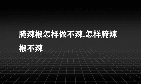 腌辣椒怎样做不辣,怎样腌辣椒不辣