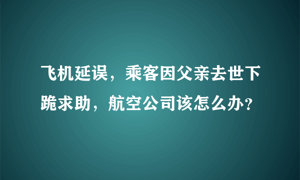 飞机延误，乘客因父亲去世下跪求助，航空公司该怎么办？