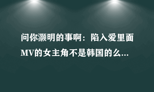 问你灏明的事啊：陷入爱里面MV的女主角不是韩国的么,怎么会看得懂俞灏明的字呢？