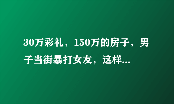 30万彩礼，150万的房子，男子当街暴打女友，这样的彩礼你能接受吗