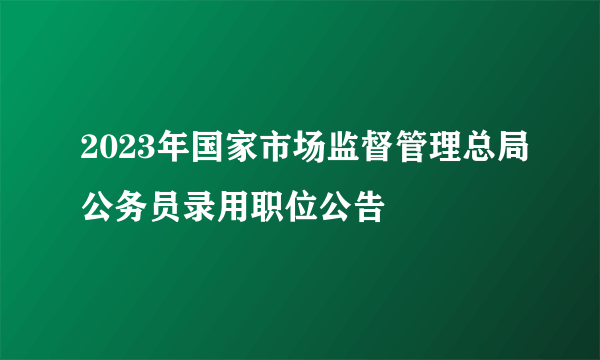 2023年国家市场监督管理总局公务员录用职位公告