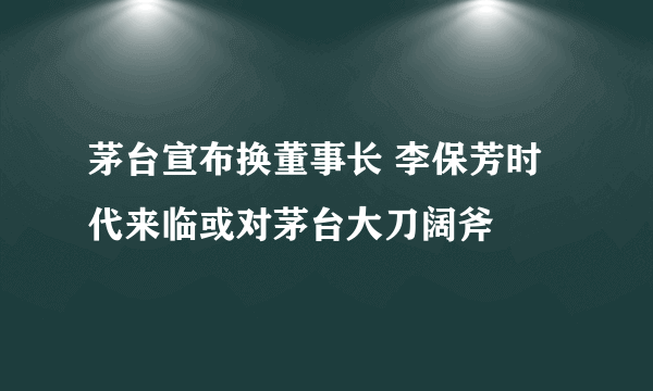 茅台宣布换董事长 李保芳时代来临或对茅台大刀阔斧