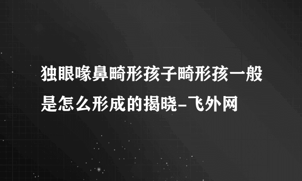 独眼喙鼻畸形孩子畸形孩一般是怎么形成的揭晓-飞外网