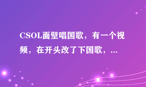 CSOL面壁唱国歌，有一个视频，在开头改了下国歌，求那个视频的链接