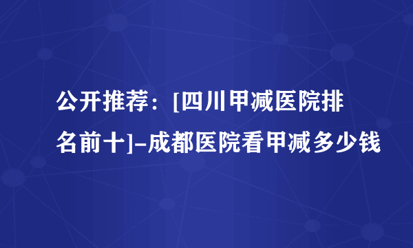 公开推荐：[四川甲减医院排名前十]-成都医院看甲减多少钱