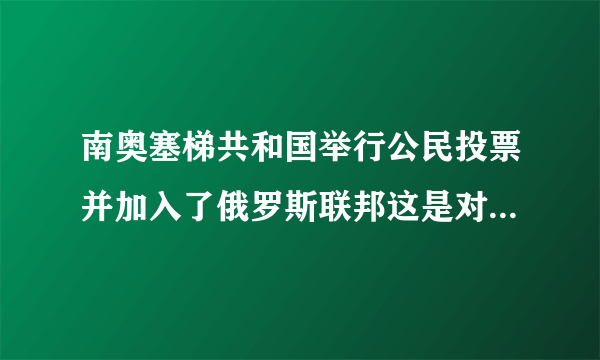 南奥塞梯共和国举行公民投票并加入了俄罗斯联邦这是对的吗！？