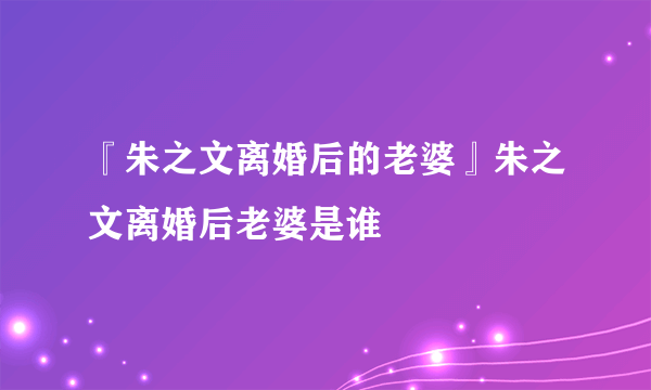 『朱之文离婚后的老婆』朱之文离婚后老婆是谁