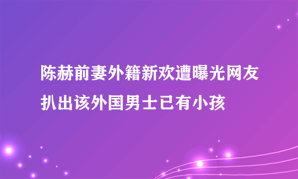 陈赫前妻外籍新欢遭曝光网友扒出该外国男士已有小孩