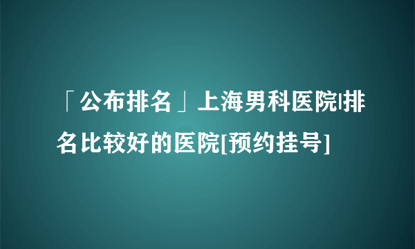 「公布排名」上海男科医院|排名比较好的医院[预约挂号]