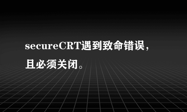 secureCRT遇到致命错误，且必须关闭。