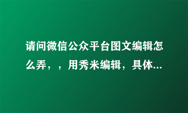 请问微信公众平台图文编辑怎么弄，，用秀米编辑，具体一些。谢谢，很急