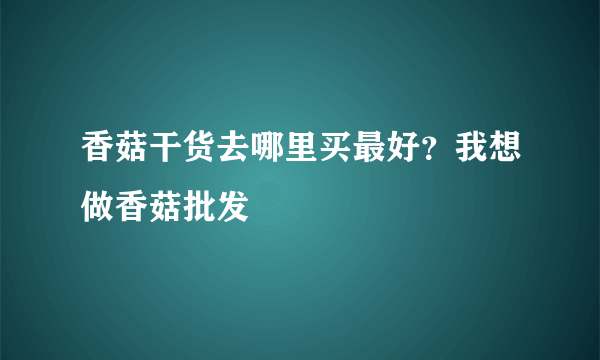 香菇干货去哪里买最好？我想做香菇批发